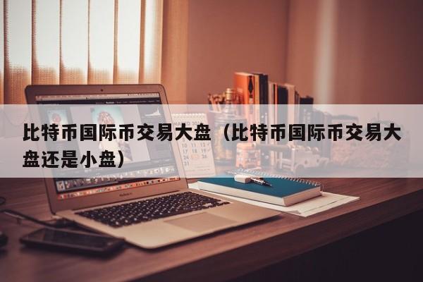比特币国际币交易大盘(比特币国际币交易大盘还是小盘)
