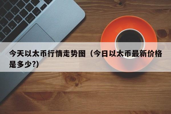 今天以太币行情走势图(今日以太币最新价格是多少?)